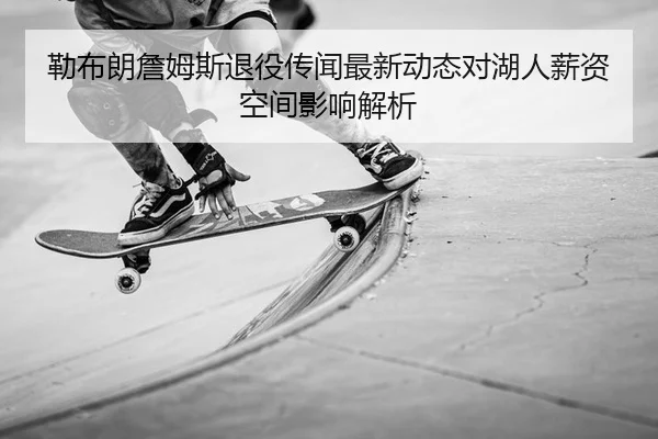 勒布朗詹姆斯退役传闻最新动态对湖人薪资空间影响解析