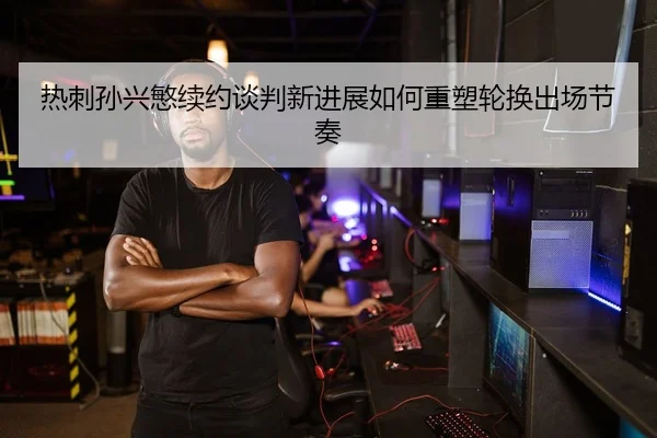 热刺孙兴慜续约谈判新进展如何重塑轮换出场节奏